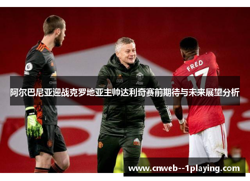 阿尔巴尼亚迎战克罗地亚主帅达利奇赛前期待与未来展望分析